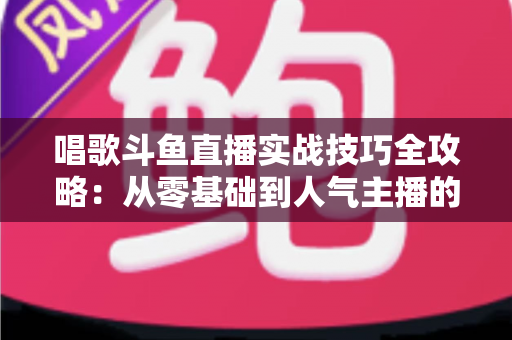 唱歌斗鱼直播实战技巧全攻略：从零基础到人气主播的进阶秘籍