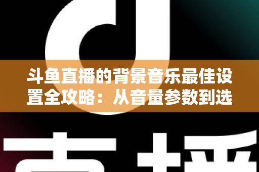 斗鱼直播的背景音乐最佳设置全攻略：从音量参数到选曲技巧的一站式实用指南