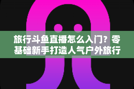 旅行斗鱼直播怎么入门？零基础新手打造人气户外旅行直播间的完整实战指南