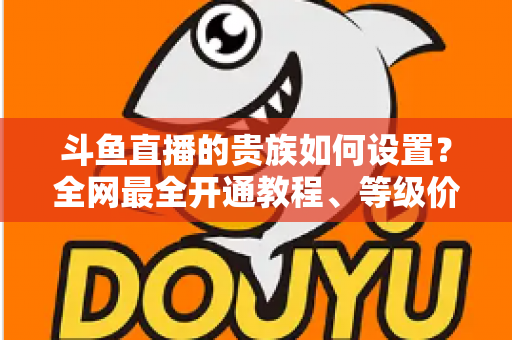 斗鱼直播的贵族如何设置?全网最全开通教程、等级价格与特权详解 斗鱼直播的贵族如何设置?全网最全开通教程、等级价格与特权详解
