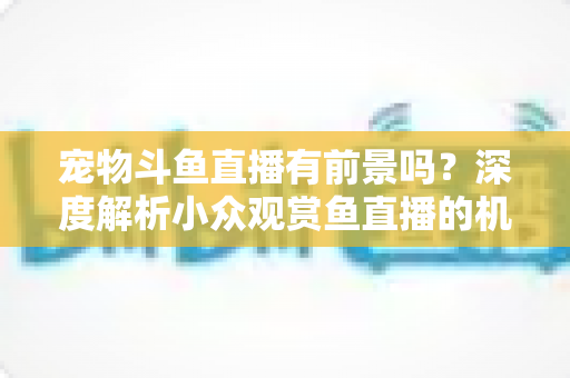 宠物斗鱼直播有前景吗?深度解析小众观赏鱼直播的机遇、挑战与变现路径 宠物斗鱼直播有前景吗?深度解析小众观赏鱼直播的机遇、挑战与变现路径