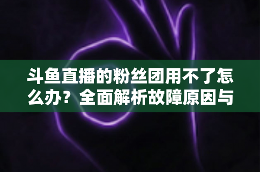 斗鱼直播的粉丝团用不了怎么办？全面解析故障原因与实用解决方案指南