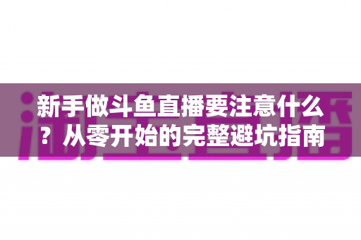 新手做斗鱼直播要注意什么？从零开始的完整避坑指南