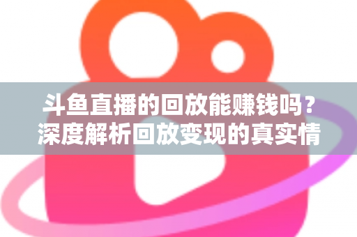 斗鱼直播的回放能赚钱吗？深度解析回放变现的真实情况与实用赚钱技巧