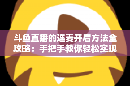 斗鱼直播的连麦开启方法全攻略：手把手教你轻松实现互动连线，提升直播间人气