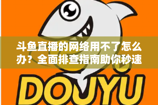 斗鱼直播的网络用不了怎么办?全面排查指南助你秒速恢复流畅观播体验 斗鱼直播的网络用不了怎么办?全面排查指南助你秒速恢复流畅观播体验