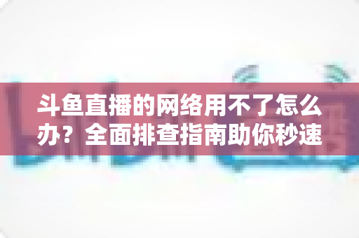 斗鱼直播的网络用不了怎么办？全面排查指南助你秒速恢复流畅观播体验