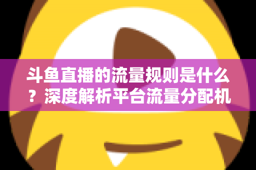 斗鱼直播的流量规则是什么？深度解析平台流量分配机制与主播涨流实战指南