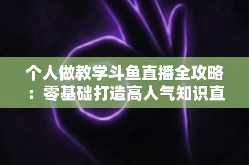 个人做教学斗鱼直播全攻略:零基础打造高人气知识直播间的实战指南 个人做教学斗鱼直播全攻略:零基础打造高人气知识直播间的实战指南