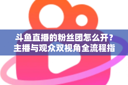斗鱼直播的粉丝团怎么开？主播与观众双视角全流程指南