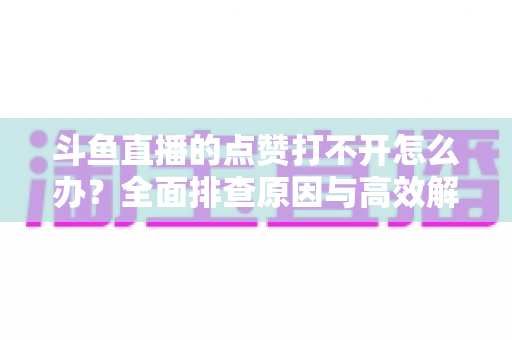 斗鱼直播的点赞打不开怎么办?全面排查原因与高效解决指南 斗鱼直播的点赞打不开怎么办?全面排查原因与高效解决指南