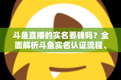 斗鱼直播的实名要钱吗？全面解析斗鱼实名认证流程、费用真相与防骗指南