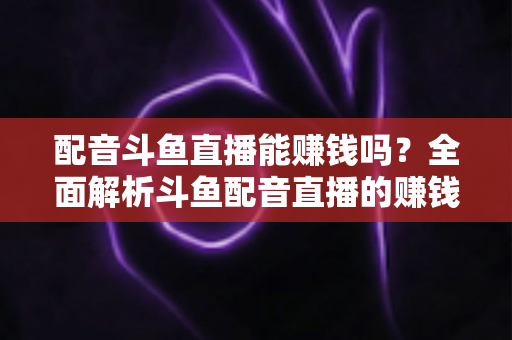 配音斗鱼直播能赚钱吗？全面解析斗鱼配音直播的赚钱方式、收入水平与入行指南