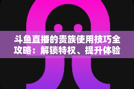 斗鱼直播的贵族使用技巧全攻略:解锁特权、提升体验的实用指南 斗鱼直播的贵族使用技巧全攻略:解锁特权、提升体验的实用指南