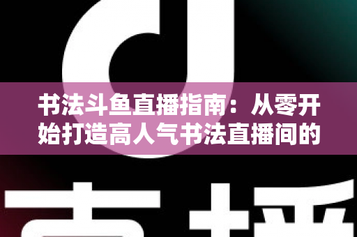 书法斗鱼直播指南：从零开始打造高人气书法直播间的完整攻略