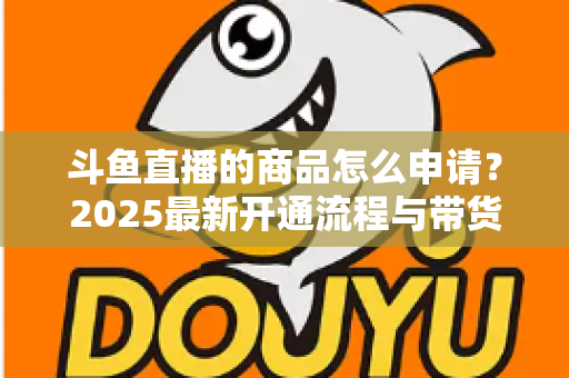 斗鱼直播的商品怎么申请？2025最新开通流程与带货入驻全攻略详解