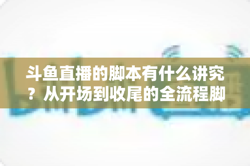 斗鱼直播的脚本有什么讲究？从开场到收尾的全流程脚本撰写指南与实战技巧