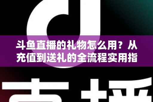 斗鱼直播的礼物怎么用?从充值到送礼的全流程实用指南 斗鱼直播的礼物怎么用?从充值到送礼的全流程实用指南