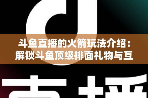 斗鱼直播的火箭玩法介绍:解锁斗鱼顶级排面礼物与互动权益全指南 斗鱼直播的火箭玩法介绍:解锁斗鱼顶级排面礼物与互动权益全指南