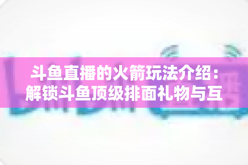 斗鱼直播的火箭玩法介绍：解锁斗鱼顶级排面礼物与互动权益全指南