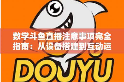 数学斗鱼直播注意事项完全指南：从设备搭建到互动运营，助你打造高人气数学教学直播间