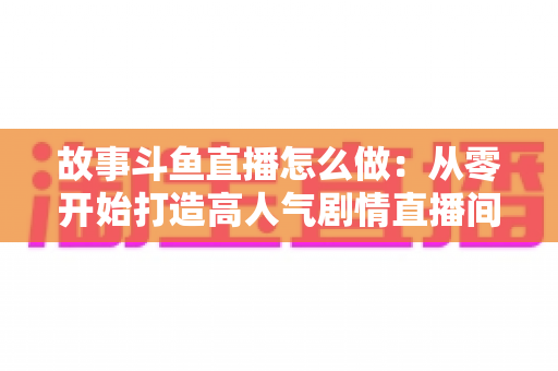 故事斗鱼直播怎么做：从零开始打造高人气剧情直播间的完整指南