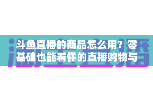 斗鱼直播的商品怎么用?零基础也能看懂的直播购物与带货全攻略 斗鱼直播的商品怎么用?零基础也能看懂的直播购物与带货全攻略