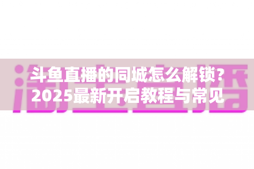 斗鱼直播的同城怎么解锁？2025最新开启教程与常见问题全解析