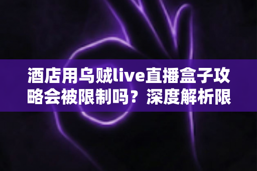 酒店用乌贼live直播盒子攻略会被限制吗？深度解析限制来源与实用应对全指南
