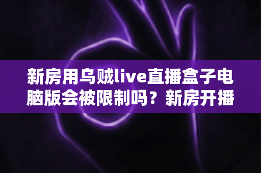 新房用乌贼live直播盒子电脑版会被限制吗？新房开播限制原因与合规使用全解析