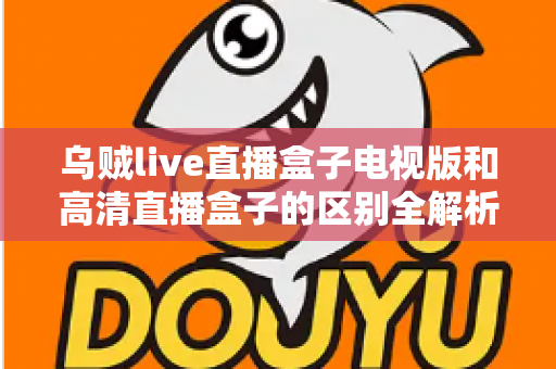 乌贼live直播盒子电视版和高清直播盒子的区别全解析：选对盒子，畅享大屏观影新体验