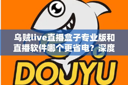 乌贼live直播盒子专业版和直播软件哪个更省电？深度省电对比评测与实用优化指南