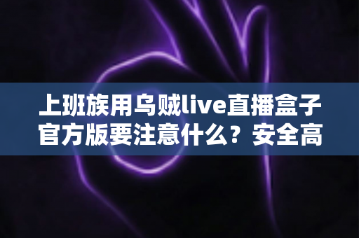 上班族用乌贼live直播盒子官方版要注意什么？安全高效使用全攻略与避坑指南