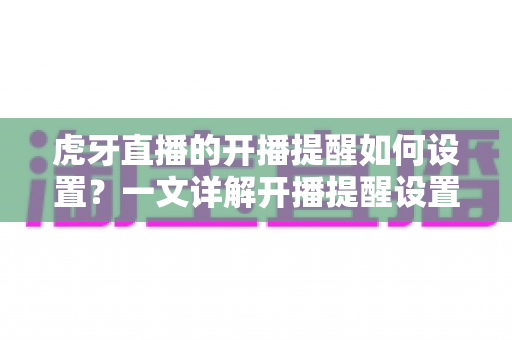 虎牙直播的开播提醒如何设置？一文详解开播提醒设置方法与实用技巧全攻略
