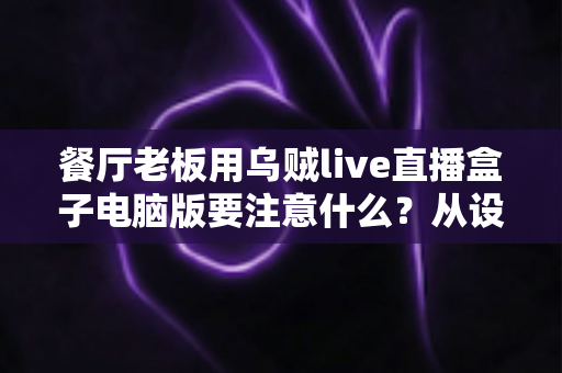 餐厅老板用乌贼live直播盒子电脑版要注意什么？从设备到合规的全流程避坑指南