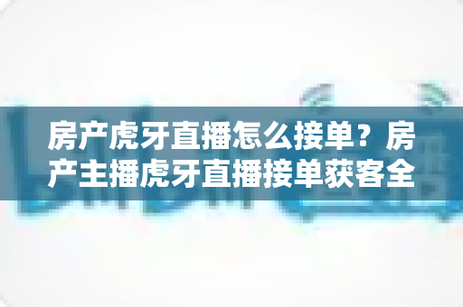 房产虎牙直播怎么接单？房产主播虎牙直播接单获客全流程实战指南