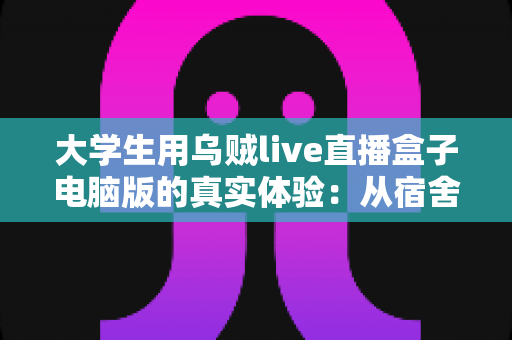 大学生用乌贼live直播盒子电脑版的真实体验：从宿舍萌新到稳定开播的完整心得分享