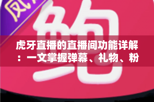 虎牙直播的直播间功能详解：一文掌握弹幕、礼物、粉丝团与连麦PK等核心互动玩法，新手也能快速上手