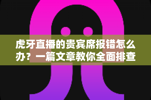 虎牙直播的贵宾席报错怎么办？一篇文章教你全面排查与高效解决