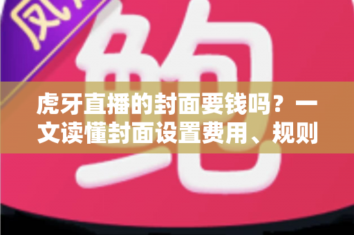 虎牙直播的封面要钱吗？一文读懂封面设置费用、规则与优化技巧