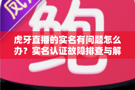 虎牙直播的实名有问题怎么办？实名认证故障排查与解决方案全攻略