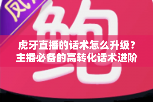 虎牙直播的话术怎么升级？主播必备的高转化话术进阶实战指南
