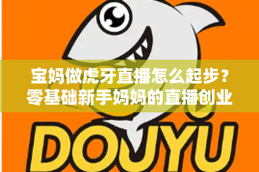 宝妈做虎牙直播怎么起步？零基础新手妈妈的直播创业全攻略