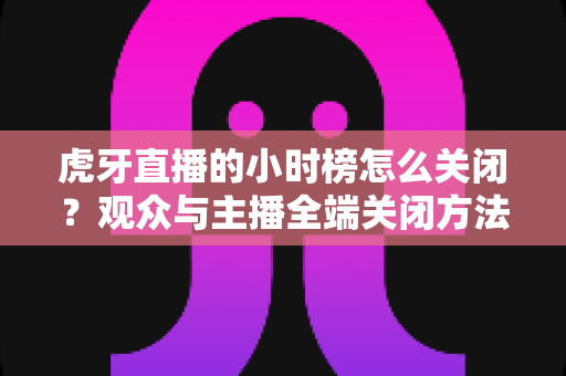 虎牙直播的小时榜怎么关闭？观众与主播全端关闭方法完整指南