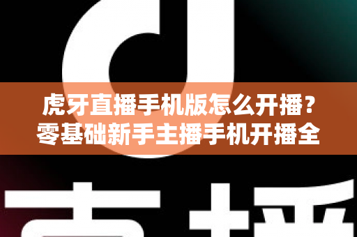 虎牙直播手机版怎么开播？零基础新手主播手机开播全流程详解与实用技巧分享