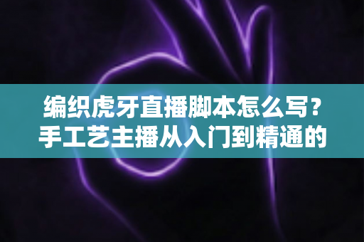 编织虎牙直播脚本怎么写？手工艺主播从入门到精通的脚本创作全攻略