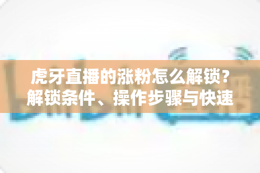虎牙直播的涨粉怎么解锁?解锁条件、操作步骤与快速涨粉全攻略 虎牙直播的涨粉怎么解锁?解锁条件、操作步骤与快速涨粉全攻略