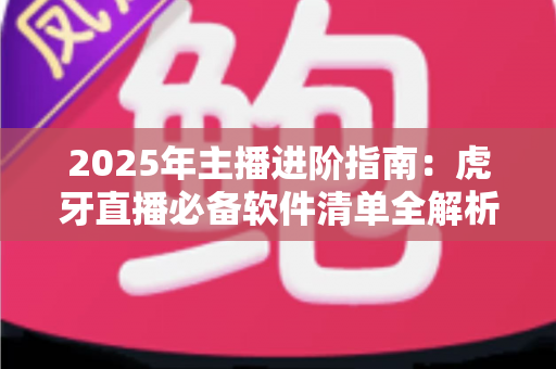 2025年主播进阶指南：虎牙直播必备软件清单全解析，新手也能快速开播的完整工具方案