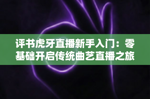 评书虎牙直播新手入门：零基础开启传统曲艺直播之旅的完整攻略