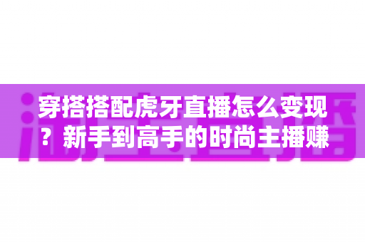穿搭搭配虎牙直播怎么变现？新手到高手的时尚主播赚钱全攻略